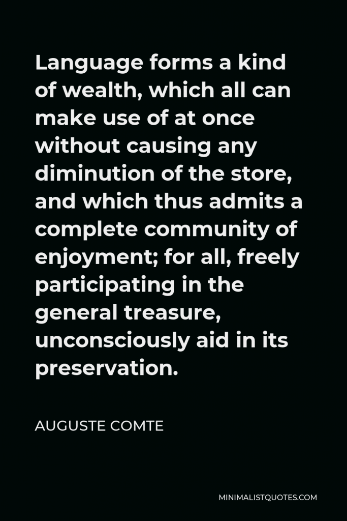 Auguste Comte Quote - Language forms a kind of wealth, which all can make use of at once without causing any diminution of the store, and which thus admits a complete community of enjoyment; for all, freely participating in the general treasure, unconsciously aid in its preservation.