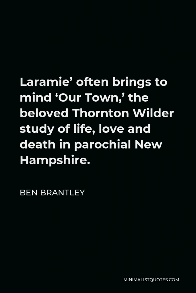 Ben Brantley Quote - Laramie’ often brings to mind ‘Our Town,’ the beloved Thornton Wilder study of life, love and death in parochial New Hampshire.