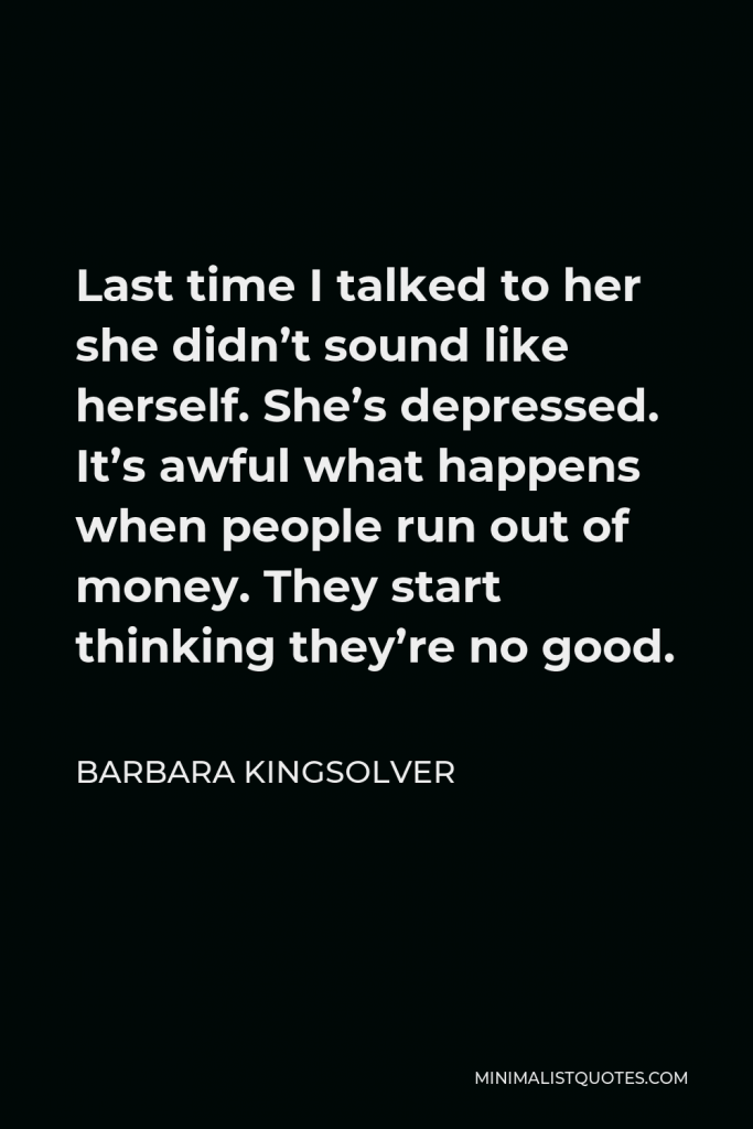 Barbara Kingsolver Quote - Last time I talked to her she didn’t sound like herself. She’s depressed. It’s awful what happens when people run out of money. They start thinking they’re no good.