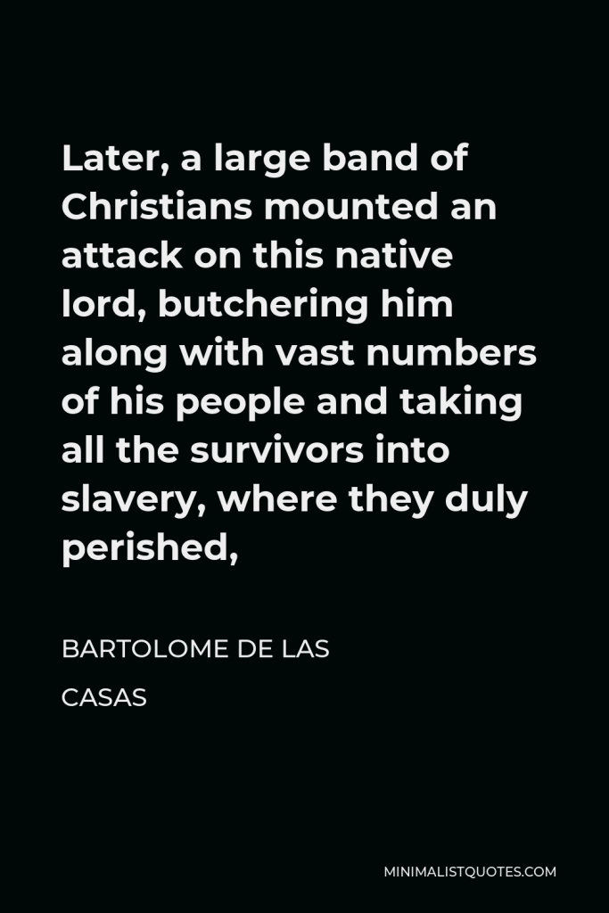 Bartolome de las Casas Quote - Later, a large band of Christians mounted an attack on this native lord, butchering him along with vast numbers of his people and taking all the survivors into slavery, where they duly perished,