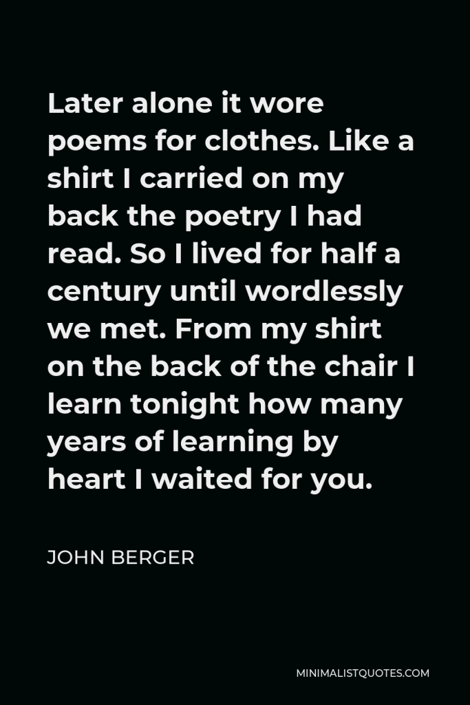 John Berger Quote - Later alone it wore poems for clothes. Like a shirt I carried on my back the poetry I had read. So I lived for half a century until wordlessly we met. From my shirt on the back of the chair I learn tonight how many years of learning by heart I waited for you.
