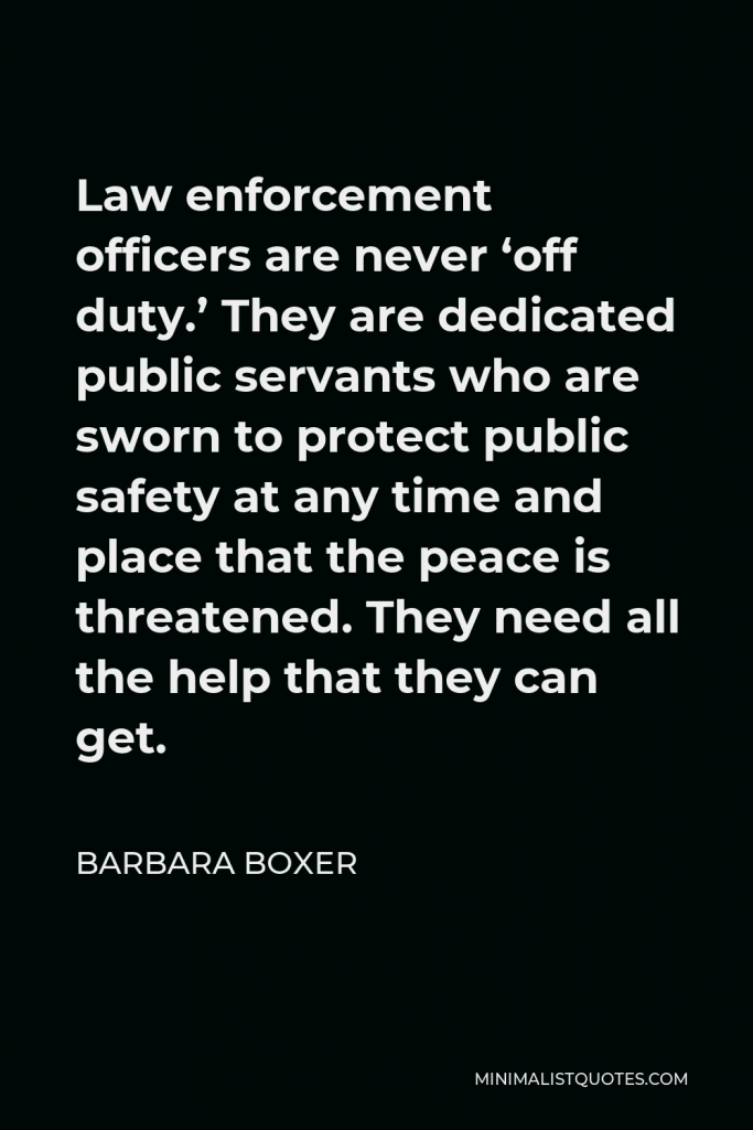 Barbara Boxer Quote - Law enforcement officers are never ‘off duty.’ They are dedicated public servants who are sworn to protect public safety at any time and place that the peace is threatened. They need all the help that they can get.