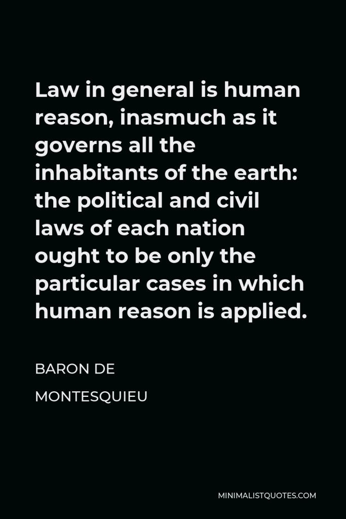 Baron de Montesquieu Quote - Law in general is human reason, inasmuch as it governs all the inhabitants of the earth: the political and civil laws of each nation ought to be only the particular cases in which human reason is applied.