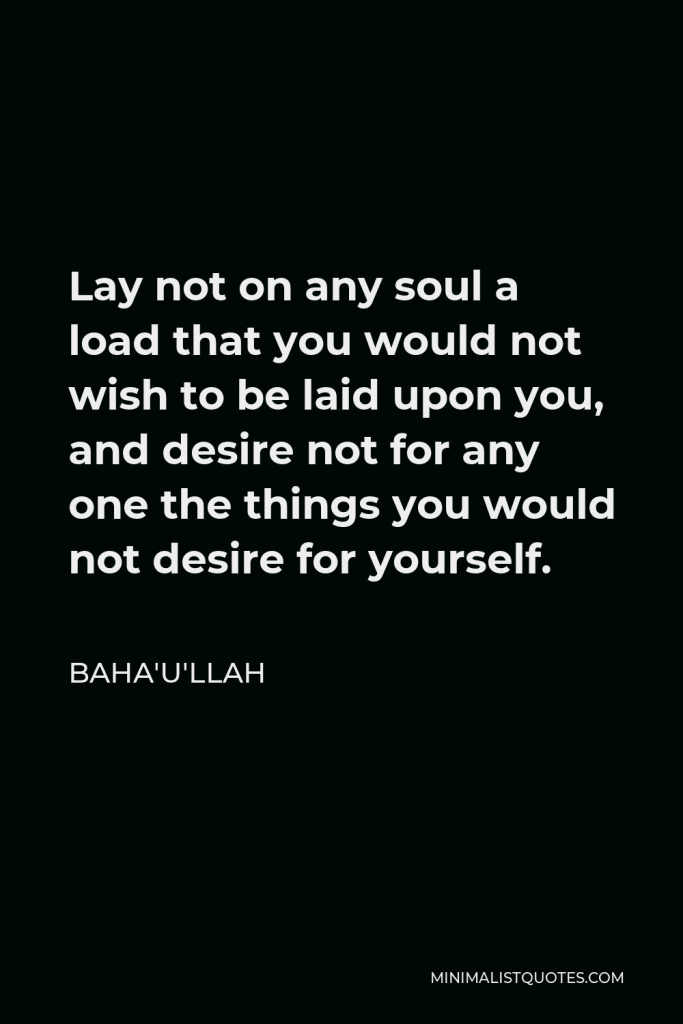 Baha'u'llah Quote - Lay not on any soul a load that you would not wish to be laid upon you, and desire not for any one the things you would not desire for yourself.