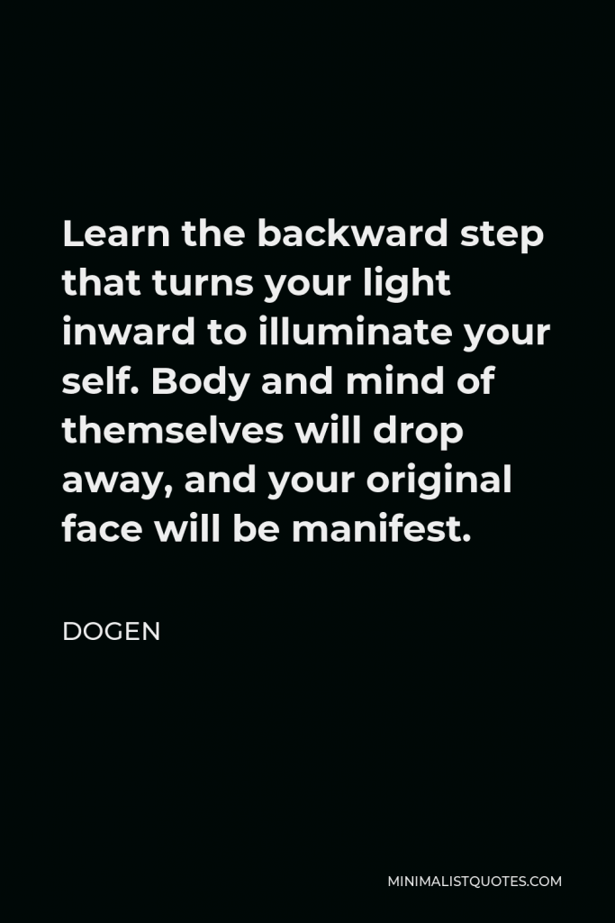 Dogen Quote - Learn the backward step that turns your light inward to illuminate your self. Body and mind of themselves will drop away, and your original face will be manifest.