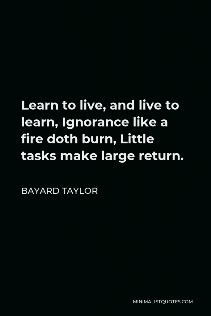 Bayard Taylor Quote - Learn to live, and live to learn, Ignorance like a fire doth burn, Little tasks make large return.