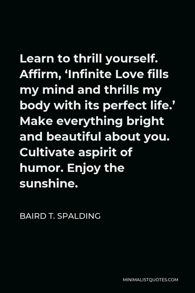 Baird T. Spalding Quote - Learn to thrill yourself. Affirm, ‘Infinite Love fills my mind and thrills my body with its perfect life.’ Make everything bright and beautiful about you. Cultivate aspirit of humor. Enjoy the sunshine.