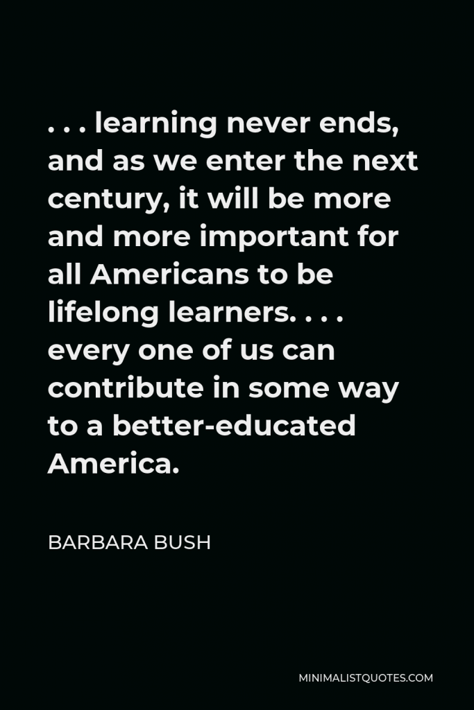 Barbara Bush Quote - . . . learning never ends, and as we enter the next century, it will be more and more important for all Americans to be lifelong learners. . . . every one of us can contribute in some way to a better-educated America.