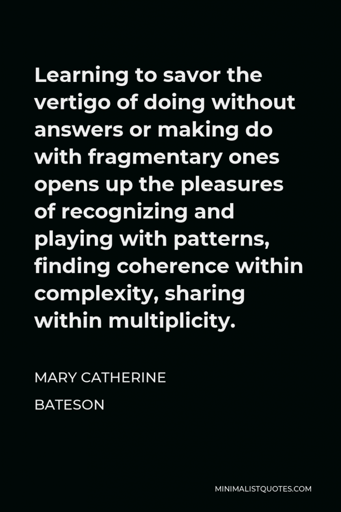 Mary Catherine Bateson Quote - Learning to savor the vertigo of doing without answers or making do with fragmentary ones opens up the pleasures of recognizing and playing with patterns, finding coherence within complexity, sharing within multiplicity.