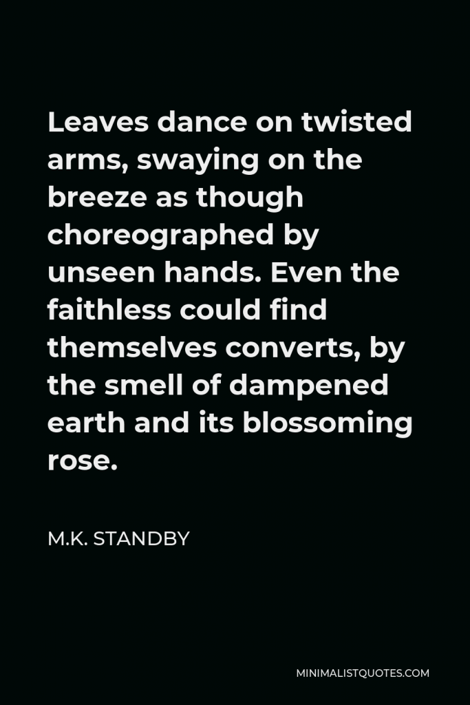 M.K. Standby Quote - Leaves dance on twisted arms, swaying on the breeze as though choreographed by unseen hands. Even the faithless could find themselves converts, by the smell of dampened earth and its blossoming rose.