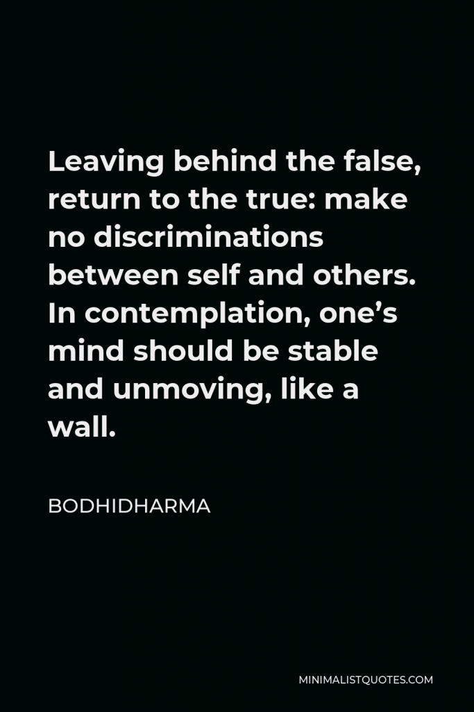 Bodhidharma Quote - Leaving behind the false, return to the true: make no discriminations between self and others. In contemplation, one’s mind should be stable and unmoving, like a wall.