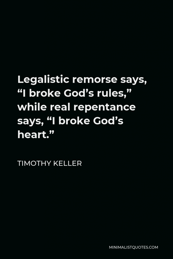 Timothy Keller Quote - Legalistic remorse says, “I broke God’s rules,” while real repentance says, “I broke God’s heart.”