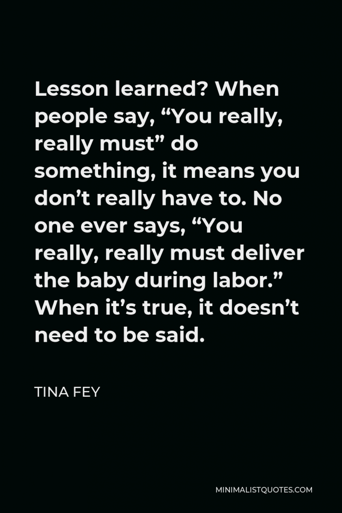 Tina Fey Quote - Lesson learned? When people say, “You really, really must” do something, it means you don’t really have to. No one ever says, “You really, really must deliver the baby during labor.” When it’s true, it doesn’t need to be said.