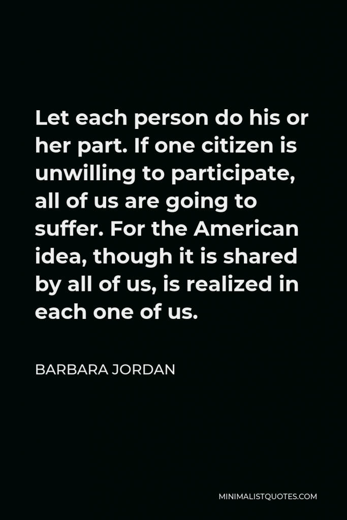 Barbara Jordan Quote - Let each person do his or her part. If one citizen is unwilling to participate, all of us are going to suffer. For the American idea, though it is shared by all of us, is realized in each one of us.