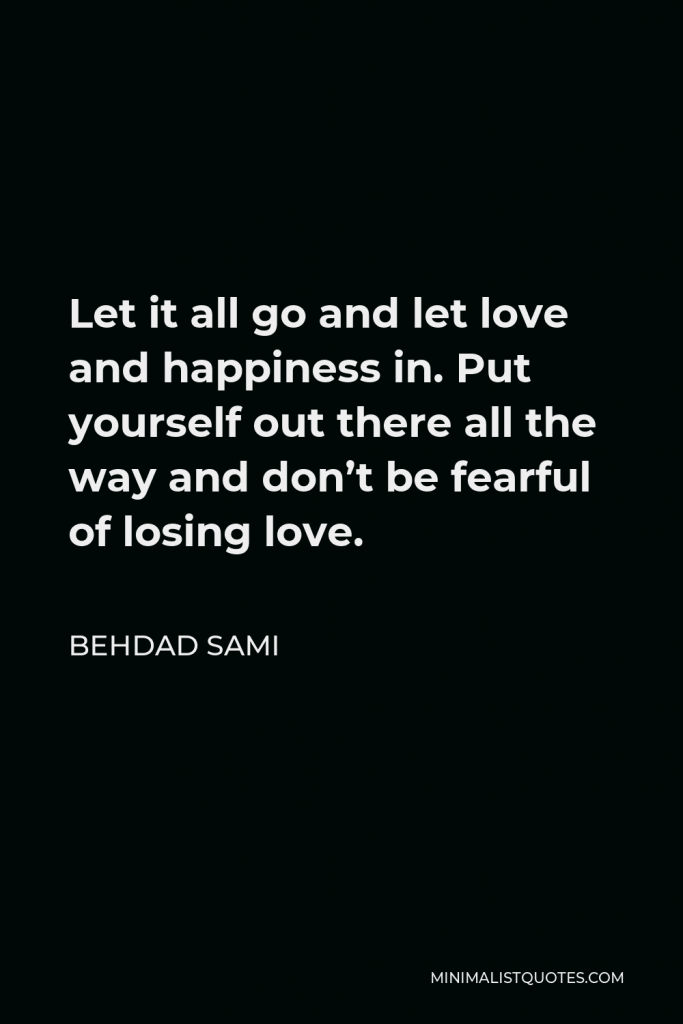 Behdad Sami Quote - Let it all go and let love and happiness in. Put yourself out there all the way and don’t be fearful of losing love.