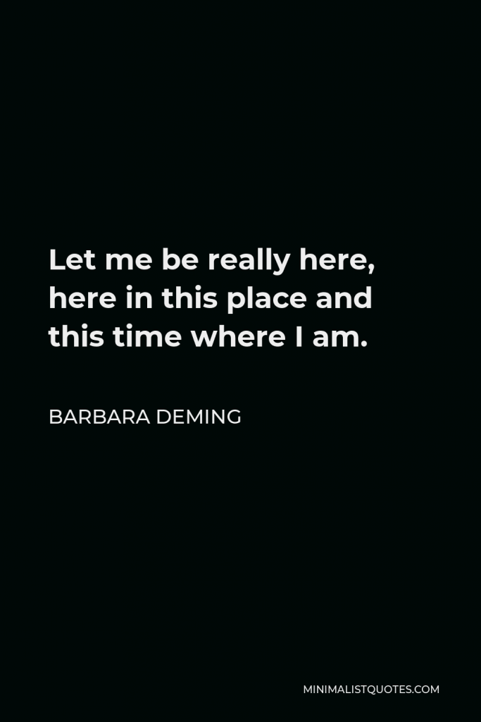 Barbara Deming Quote - Let me be really here, here in this place and this time where I am.