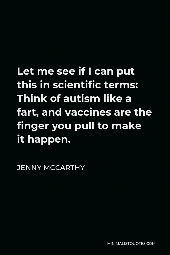 Jenny McCarthy Quote - Let me see if I can put this in scientific terms: Think of autism like a fart, and vaccines are the finger you pull to make it happen.