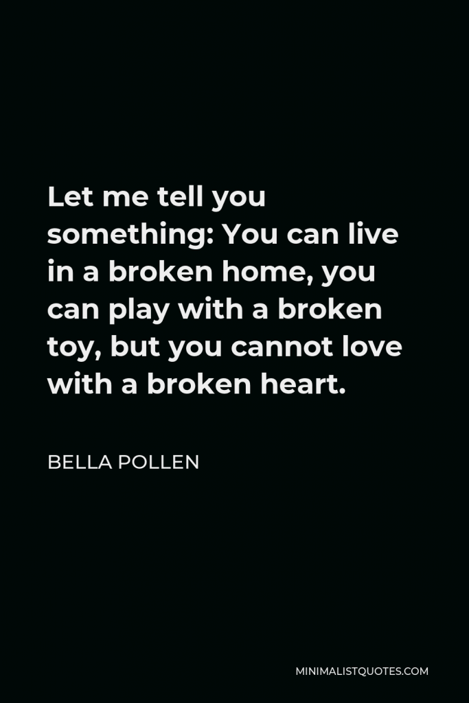 Bella Pollen Quote - Let me tell you something: You can live in a broken home, you can play with a broken toy, but you cannot love with a broken heart.