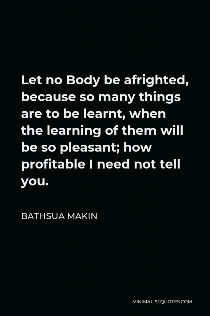 Bathsua Makin Quote - Let no Body be afrighted, because so many things are to be learnt, when the learning of them will be so pleasant; how profitable I need not tell you.