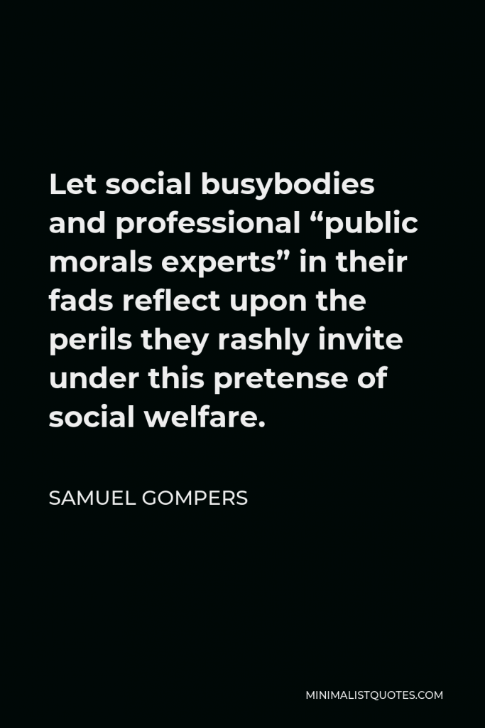 Samuel Gompers Quote - Let social busybodies and professional “public morals experts” in their fads reflect upon the perils they rashly invite under this pretense of social welfare.
