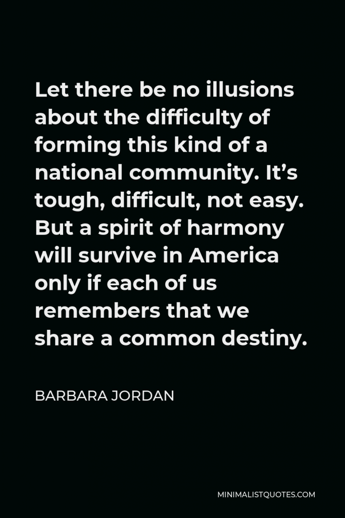 Barbara Jordan Quote - Let there be no illusions about the difficulty of forming this kind of a national community. It’s tough, difficult, not easy. But a spirit of harmony will survive in America only if each of us remembers that we share a common destiny.