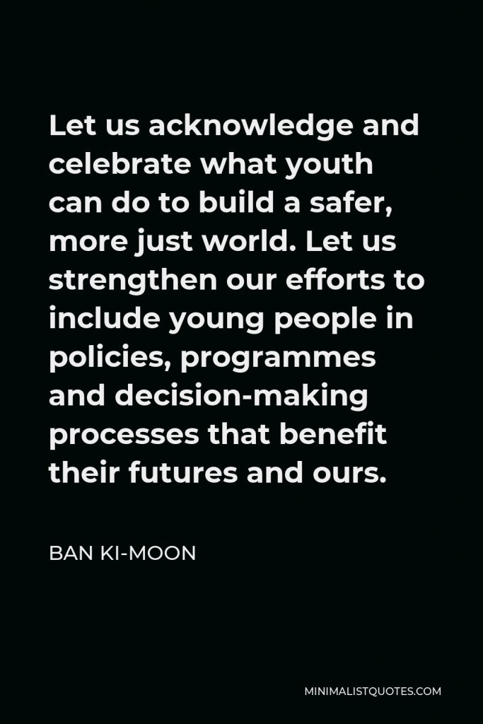 Ban Ki-moon Quote - Let us acknowledge and celebrate what youth can do to build a safer, more just world. Let us strengthen our efforts to include young people in policies, programmes and decision-making processes that benefit their futures and ours.