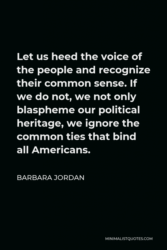Barbara Jordan Quote - Let us heed the voice of the people and recognize their common sense. If we do not, we not only blaspheme our political heritage, we ignore the common ties that bind all Americans.