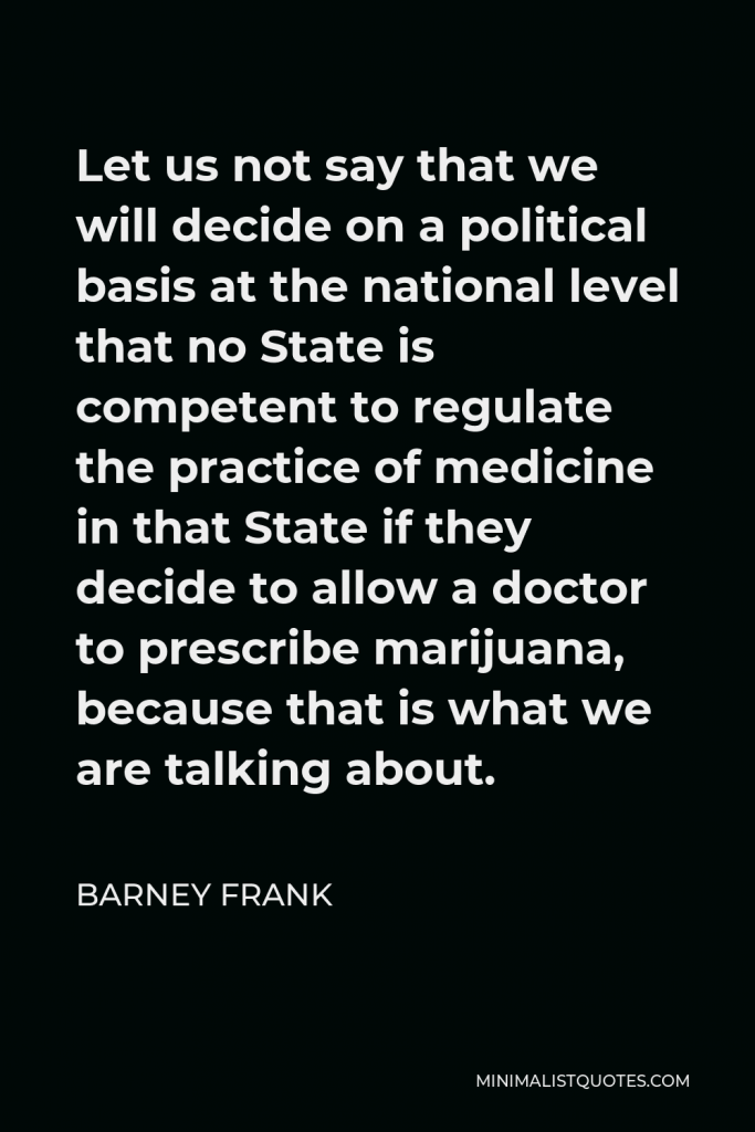 Barney Frank Quote - Let us not say that we will decide on a political basis at the national level that no State is competent to regulate the practice of medicine in that State if they decide to allow a doctor to prescribe marijuana, because that is what we are talking about.