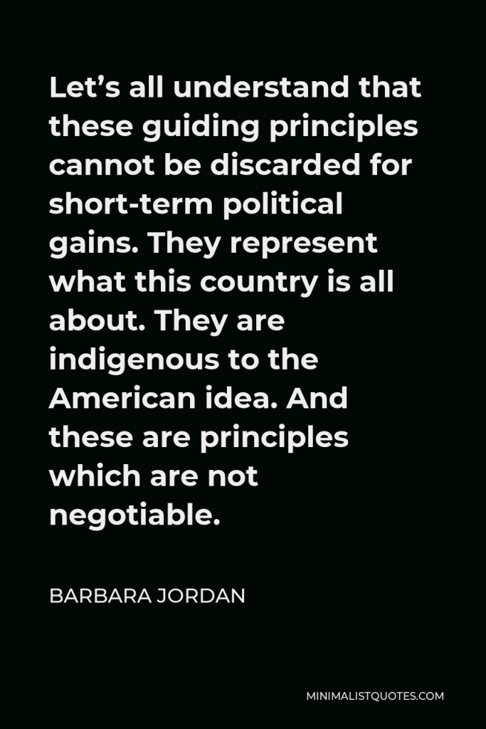 Barbara Jordan Quote - Let’s all understand that these guiding principles cannot be discarded for short-term political gains. They represent what this country is all about. They are indigenous to the American idea. And these are principles which are not negotiable.