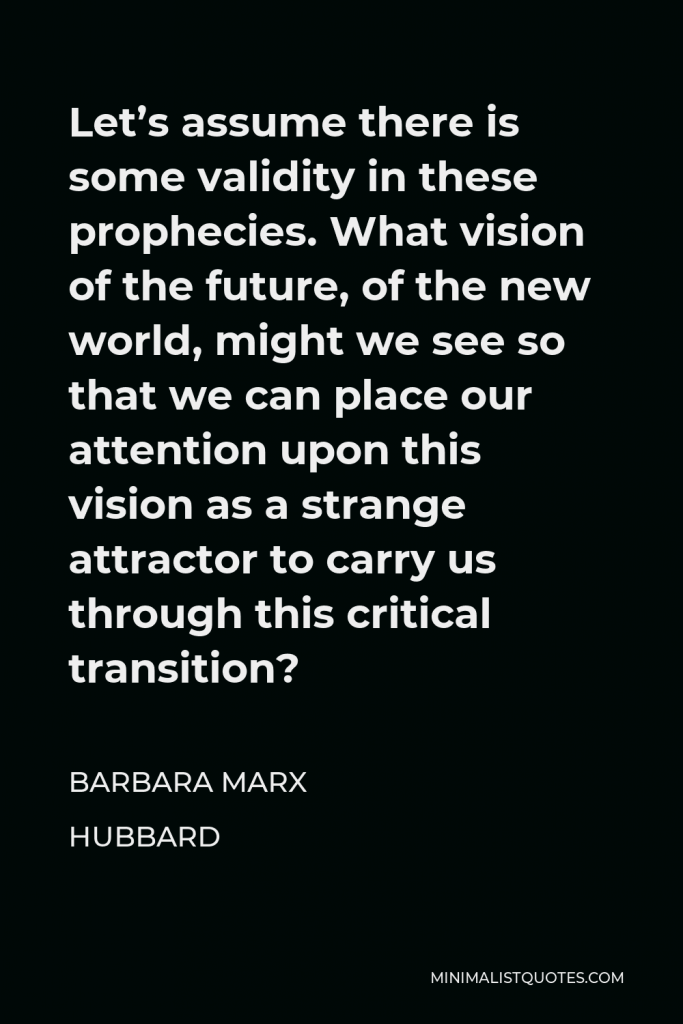 Barbara Marx Hubbard Quote - Let’s assume there is some validity in these prophecies. What vision of the future, of the new world, might we see so that we can place our attention upon this vision as a strange attractor to carry us through this critical transition?