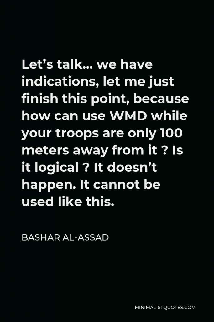 Bashar al-Assad Quote - Let’s talk… we have indications, let me just finish this point, because how can use WMD while your troops are only 100 meters away from it ? Is it logical ? It doesn’t happen. It cannot be used like this.