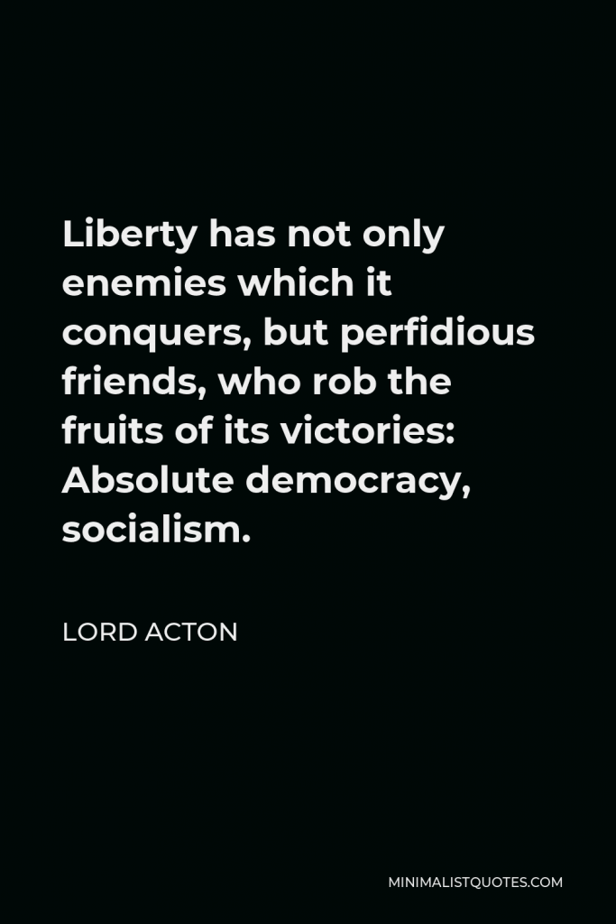 Lord Acton Quote - Liberty has not only enemies which it conquers, but perfidious friends, who rob the fruits of its victories: Absolute democracy, socialism.