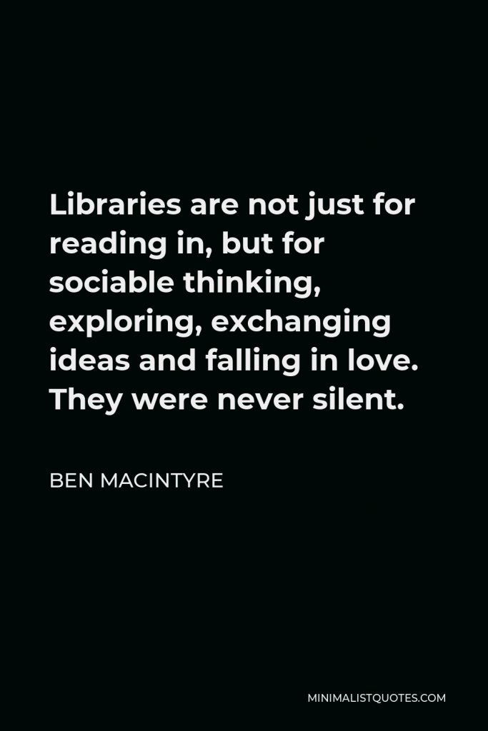 Ben Macintyre Quote - Libraries are not just for reading in, but for sociable thinking, exploring, exchanging ideas and falling in love. They were never silent.