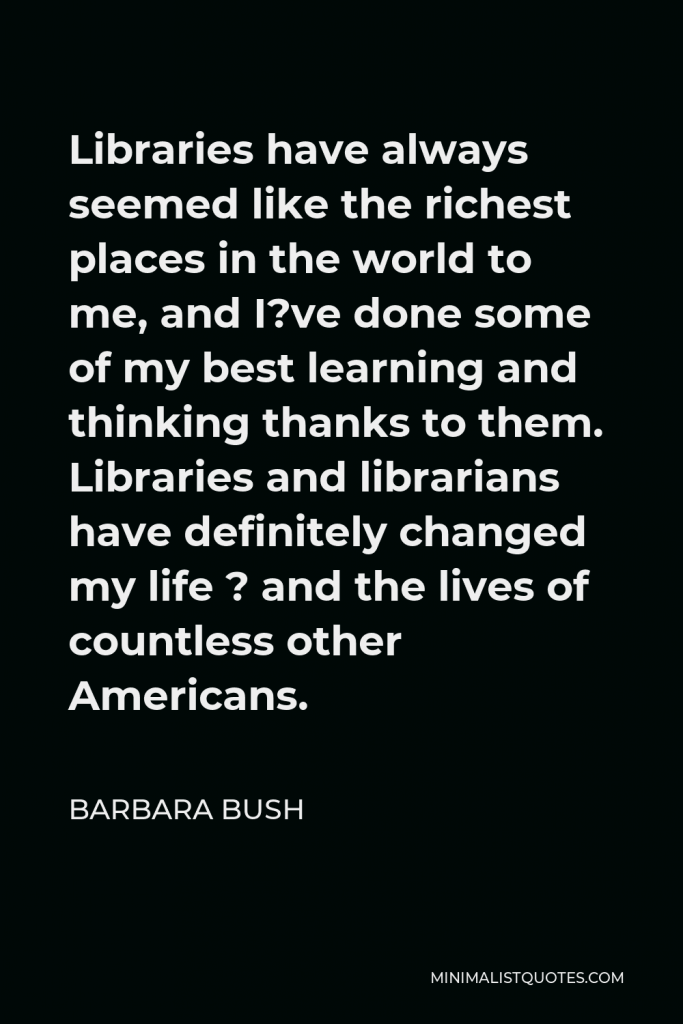 Barbara Bush Quote - Libraries have always seemed like the richest places in the world to me, and I?ve done some of my best learning and thinking thanks to them. Libraries and librarians have definitely changed my life ? and the lives of countless other Americans.