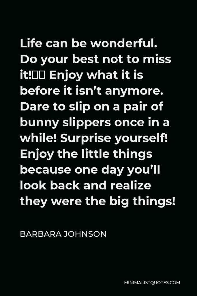 Barbara Johnson Quote - Life can be wonderful. Do your best not to miss it!” Enjoy what it is before it isn’t anymore. Dare to slip on a pair of bunny slippers once in a while! Surprise yourself! Enjoy the little things because one day you’ll look back and realize they were the big things!