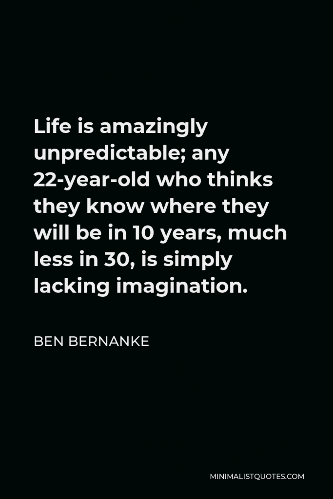 Ben Bernanke Quote - Life is amazingly unpredictable; any 22-year-old who thinks they know where they will be in 10 years, much less in 30, is simply lacking imagination.