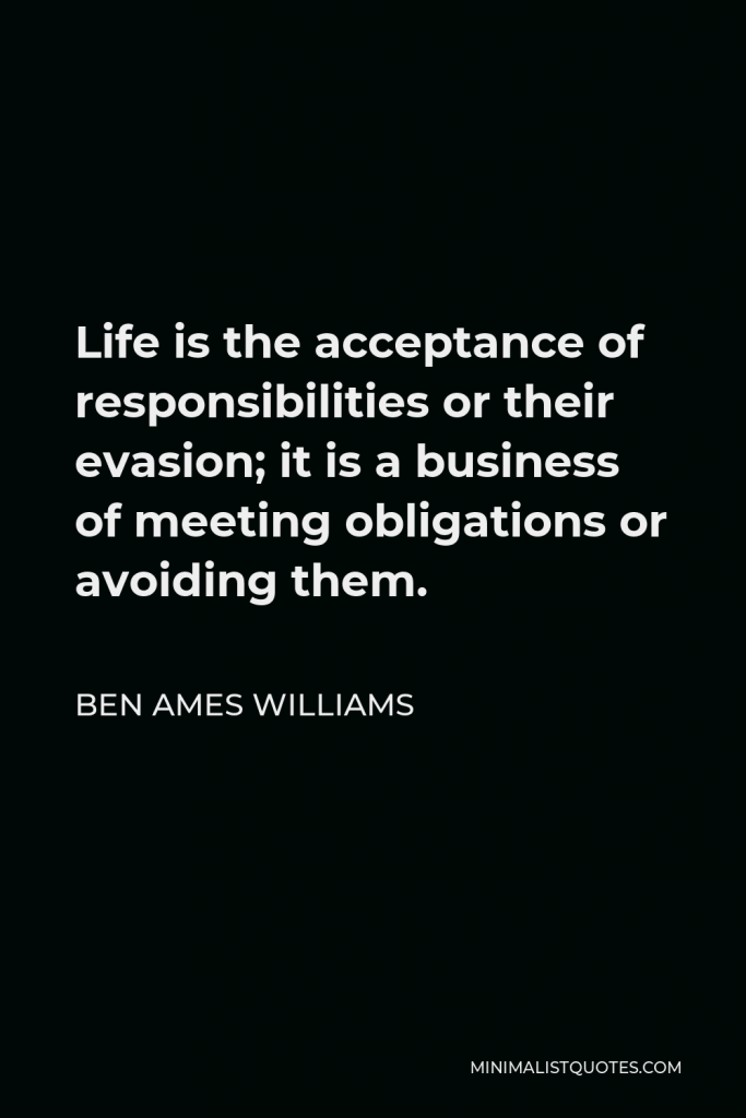 Ben Ames Williams Quote - Life is the acceptance of responsibilities or their evasion; it is a business of meeting obligations or avoiding them.