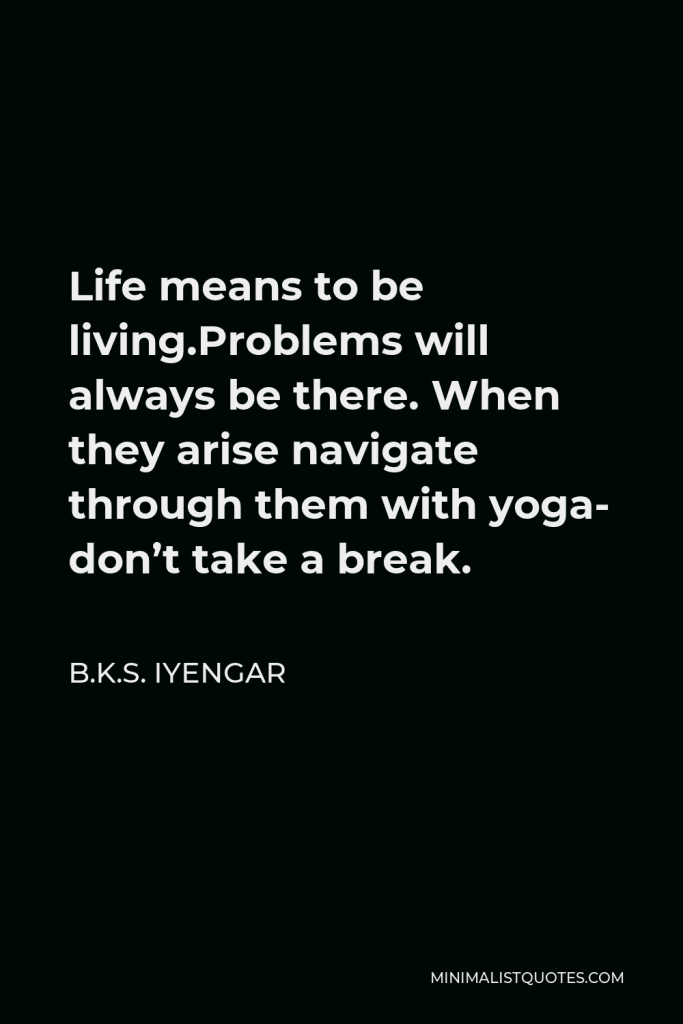 B.K.S. Iyengar Quote - Life means to be living.Problems will always be there. When they arise navigate through them with yoga- don’t take a break.