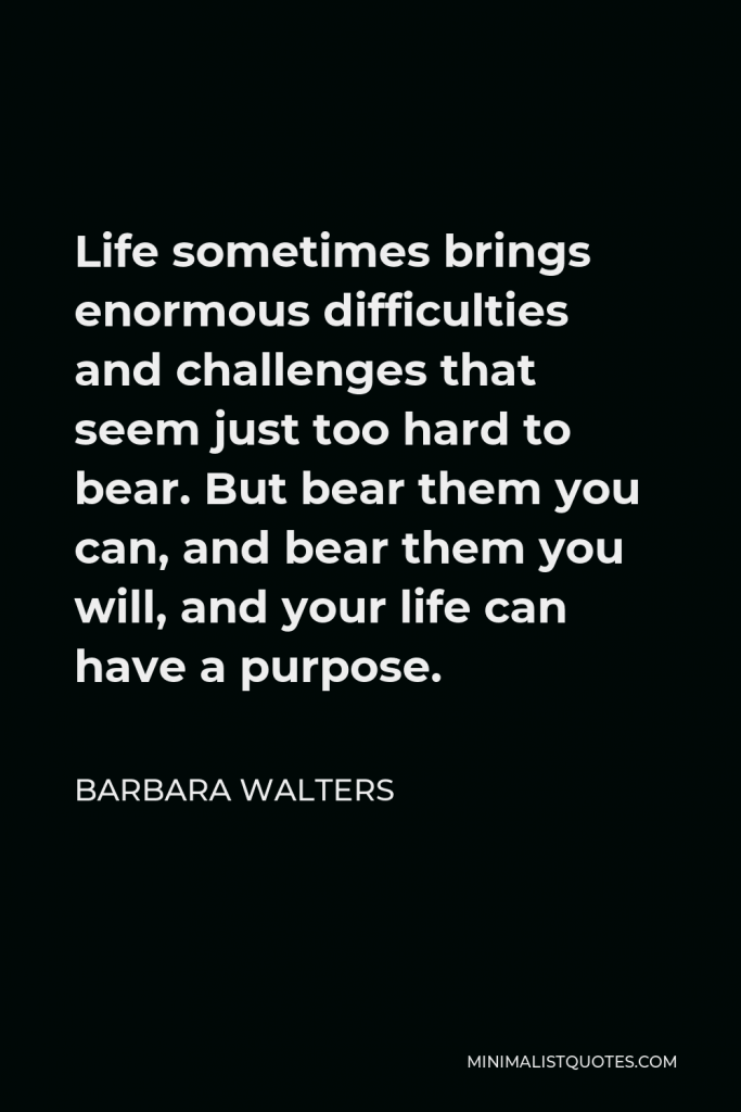 Barbara Walters Quote - Life sometimes brings enormous difficulties and challenges that seem just too hard to bear. But bear them you can, and bear them you will, and your life can have a purpose.