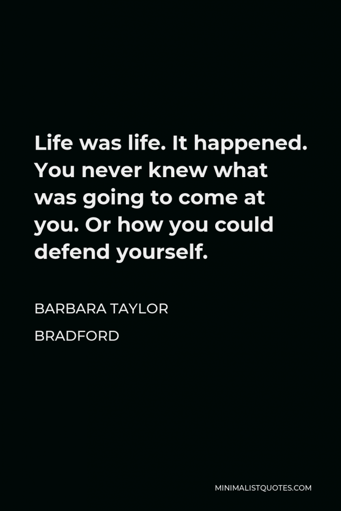Barbara Taylor Bradford Quote - Life was life. It happened. You never knew what was going to come at you. Or how you could defend yourself.