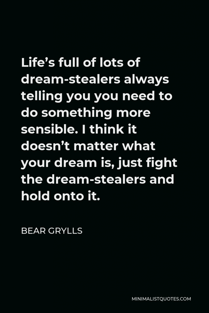 Bear Grylls Quote - Life’s full of lots of dream-stealers always telling you you need to do something more sensible. I think it doesn’t matter what your dream is, just fight the dream-stealers and hold onto it.