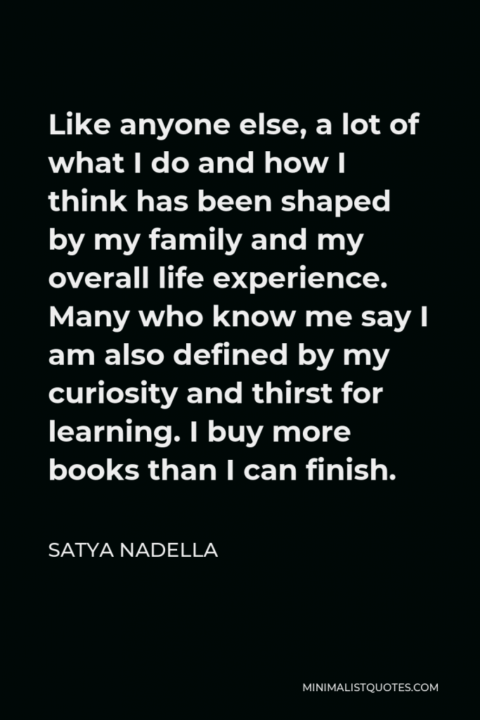 Satya Nadella Quote - Like anyone else, a lot of what I do and how I think has been shaped by my family and my overall life experience. Many who know me say I am also defined by my curiosity and thirst for learning. I buy more books than I can finish.
