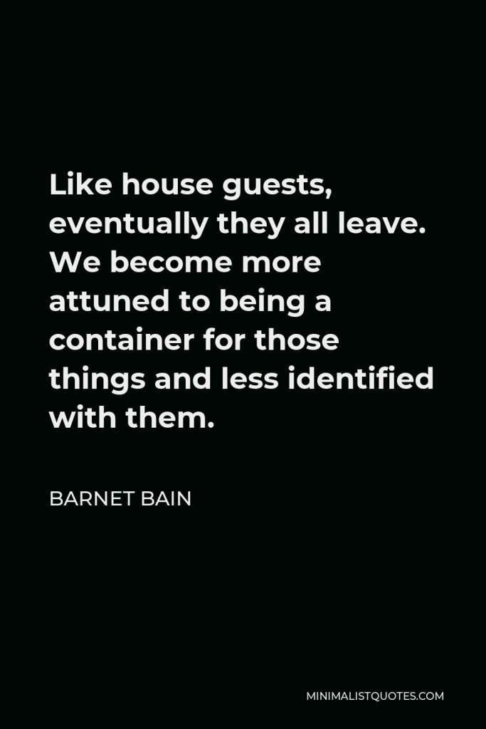 Barnet Bain Quote - Like house guests, eventually they all leave. We become more attuned to being a container for those things and less identified with them.