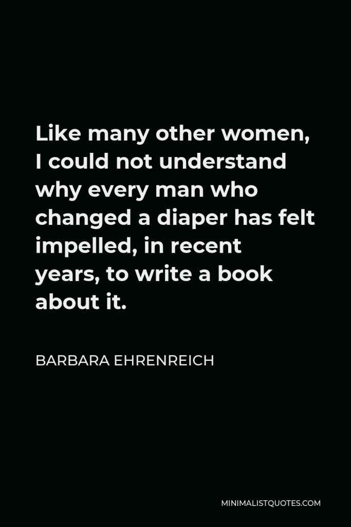 Barbara Ehrenreich Quote - Like many other women, I could not understand why every man who changed a diaper has felt impelled, in recent years, to write a book about it.