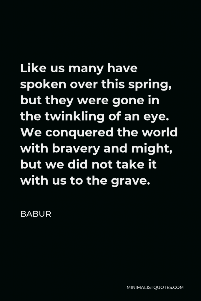 Babur Quote - Like us many have spoken over this spring, but they were gone in the twinkling of an eye. We conquered the world with bravery and might, but we did not take it with us to the grave.