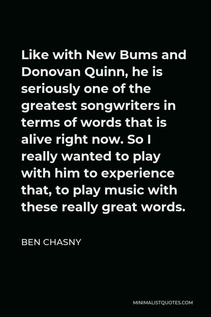 Ben Chasny Quote - Like with New Bums and Donovan Quinn, he is seriously one of the greatest songwriters in terms of words that is alive right now. So I really wanted to play with him to experience that, to play music with these really great words.