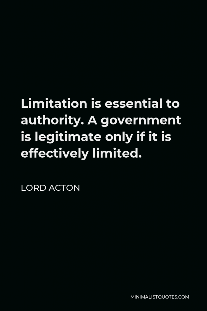 Lord Acton Quote - Limitation is essential to authority. A government is legitimate only if it is effectively limited.