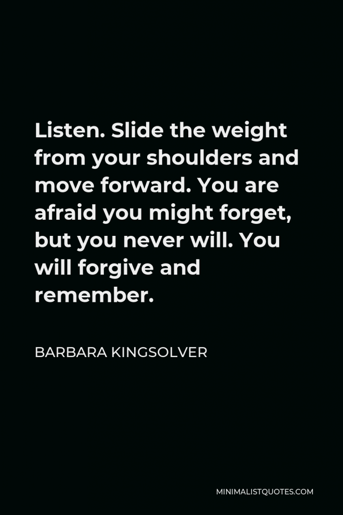 Barbara Kingsolver Quote - Listen. Slide the weight from your shoulders and move forward. You are afraid you might forget, but you never will. You will forgive and remember.