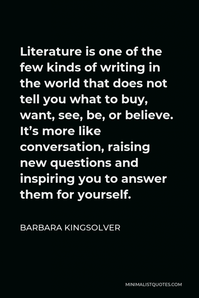 Barbara Kingsolver Quote - Literature is one of the few kinds of writing in the world that does not tell you what to buy, want, see, be, or believe. It’s more like conversation, raising new questions and inspiring you to answer them for yourself.
