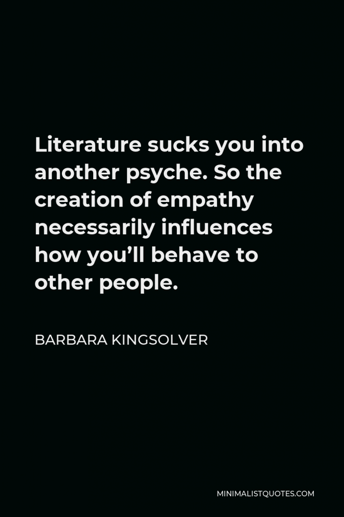 Barbara Kingsolver Quote - Literature sucks you into another psyche. So the creation of empathy necessarily influences how you’ll behave to other people.